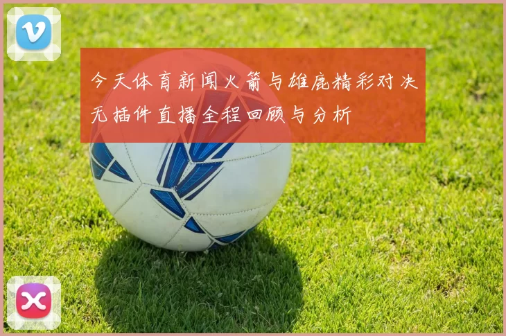 今天体育新闻火箭与雄鹿精彩对决无插件直播全程回顾与分析