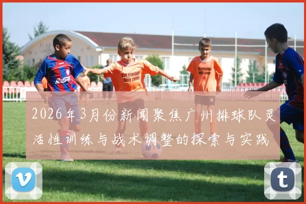 2026年3月份新闻聚焦广州排球队灵活性训练与战术调整的探索与实践