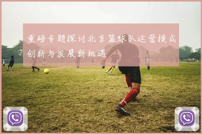 重磅专题探讨北京篮球队运营模式创新与发展新机遇