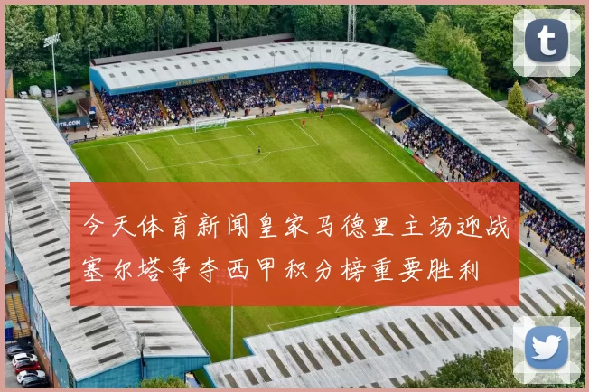 今天体育新闻皇家马德里主场迎战塞尔塔争夺西甲积分榜重要胜利