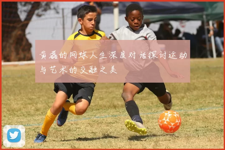 黄磊的网球人生深度对话探讨运动与艺术的交融之美