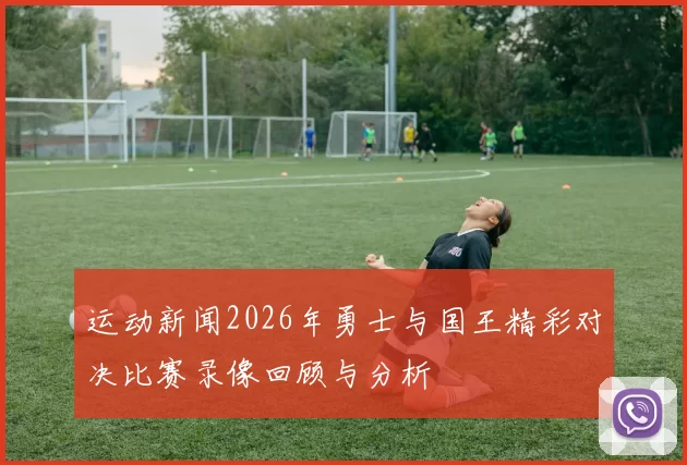 运动新闻2026年勇士与国王精彩对决比赛录像回顾与分析